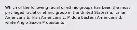 Which of the following racial or ethnic groups has been the most privileged racial or ethnic group in the United States? a. Italian Americans b. Irish Americans c. Middle Eastern Americans d. white Anglo-Saxon Protestants