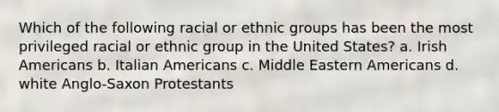 Which of the following racial or ethnic groups has been the most privileged racial or ethnic group in the United States? a. Irish Americans b. Italian Americans c. Middle Eastern Americans d. white Anglo-Saxon Protestants