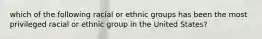 which of the following racial or ethnic groups has been the most privileged racial or ethnic group in the United States?