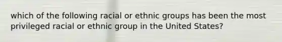 which of the following racial or ethnic groups has been the most privileged racial or ethnic group in the United States?