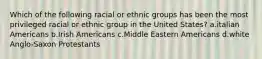 Which of the following racial or ethnic groups has been the most privileged racial or ethnic group in the United States? a.italian Americans b.Irish Americans c.Middle Eastern Americans d.white Anglo-Saxon Protestants