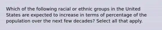 Which of the following racial or ethnic groups in the United States are expected to increase in terms of percentage of the population over the next few decades? Select all that apply.