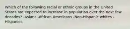 Which of the following racial or ethnic groups in the United States are expected to increase in population over the next few decades? -Asians -African Americans -Non-Hispanic whites -Hispanics