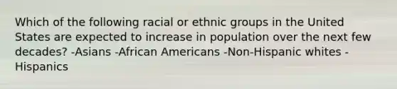 Which of the following racial or ethnic groups in the United States are expected to increase in population over the next few decades? -Asians -<a href='https://www.questionai.com/knowledge/kktT1tbvGH-african-americans' class='anchor-knowledge'>african americans</a> -Non-Hispanic whites -Hispanics