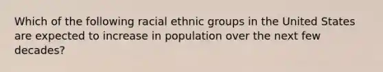 Which of the following racial ethnic groups in the United States are expected to increase in population over the next few decades?