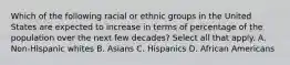 Which of the following racial or ethnic groups in the United States are expected to increase in terms of percentage of the population over the next few decades? Select all that apply. A. Non-Hispanic whites B. Asians C. Hispanics D. African Americans