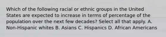 Which of the following racial or ethnic groups in the United States are expected to increase in terms of percentage of the population over the next few decades? Select all that apply. A. Non-Hispanic whites B. Asians C. Hispanics D. African Americans