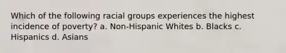 Which of the following racial groups experiences the highest incidence of poverty? a. Non-Hispanic Whites b. Blacks c. Hispanics d. Asians