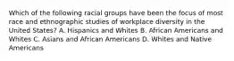 Which of the following racial groups have been the focus of most race and ethnographic studies of workplace diversity in the United States? A. Hispanics and Whites B. African Americans and Whites C. Asians and African Americans D. Whites and Native Americans