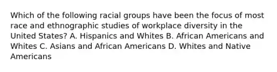 Which of the following racial groups have been the focus of most race and ethnographic studies of workplace diversity in the United States? A. Hispanics and Whites B. African Americans and Whites C. Asians and African Americans D. Whites and Native Americans