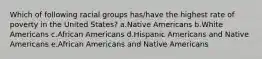 Which of following racial groups has/have the highest rate of poverty in the United States? a.Native Americans b.White Americans c.African Americans d.Hispanic Americans and Native Americans e.African Americans and Native Americans