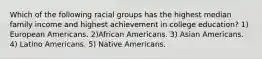 Which of the following racial groups has the highest median family income and highest achievement in college education? 1) European Americans. 2)African Americans. 3) Asian Americans. 4) Latino Americans. 5) Native Americans.