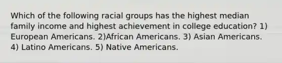 Which of the following racial groups has the highest median family income and highest achievement in college education? 1) European Americans. 2)African Americans. 3) Asian Americans. 4) Latino Americans. 5) Native Americans.