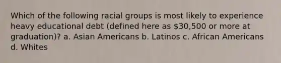 Which of the following racial groups is most likely to experience heavy educational debt (defined here as 30,500 or more at graduation)? a. Asian Americans b. Latinos c. African Americans d. Whites