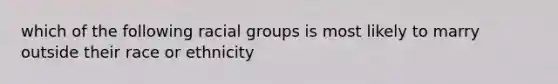 which of the following racial groups is most likely to marry outside their race or ethnicity