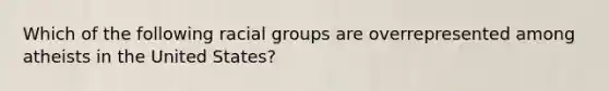 Which of the following racial groups are overrepresented among atheists in the United States?