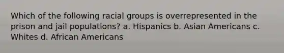 Which of the following racial groups is overrepresented in the prison and jail populations? a. Hispanics b. Asian Americans c. Whites d. African Americans