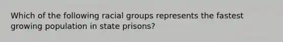 Which of the following racial groups represents the fastest growing population in state prisons?