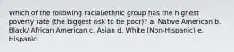 Which of the following racial/ethnic group has the highest poverty rate (the biggest risk to be poor)? a. Native American b. Black/ African American c. Asian d. White (Non-Hispanic) e. Hispanic