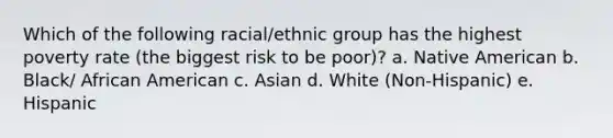 Which of the following racial/ethnic group has the highest poverty rate (the biggest risk to be poor)? a. Native American b. Black/ African American c. Asian d. White (Non-Hispanic) e. Hispanic