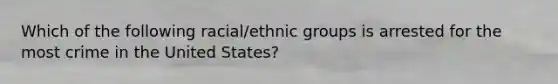 Which of the following racial/ethnic groups is arrested for the most crime in the United States?