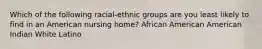 Which of the following racial-ethnic groups are you least likely to find in an American nursing home? African American American Indian White Latino