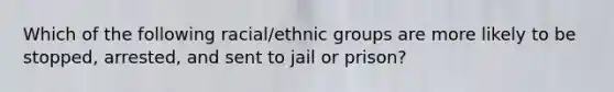 Which of the following racial/ethnic groups are more likely to be stopped, arrested, and sent to jail or prison?