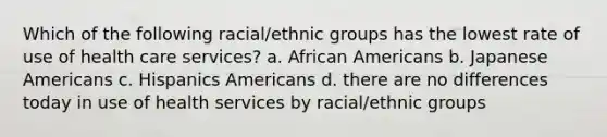 Which of the following racial/ethnic groups has the lowest rate of use of health care services? a. African Americans b. Japanese Americans c. Hispanics Americans d. there are no differences today in use of health services by racial/ethnic groups