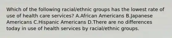 Which of the following racial/ethnic groups has the lowest rate of use of health care services? A.African Americans B.Japanese Americans C.Hispanic Americans D.There are no differences today in use of health services by racial/ethnic groups.