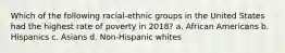 Which of the following racial-ethnic groups in the United States had the highest rate of poverty in 2018? a. African Americans b. Hispanics c. Asians d. Non-Hispanic whites