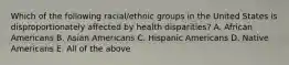 Which of the following racial/ethnic groups in the United States is disproportionately affected by health disparities? A. African Americans B. Asian Americans C. Hispanic Americans D. Native Americans E. All of the above