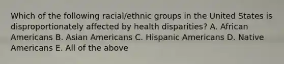 Which of the following racial/ethnic groups in the United States is disproportionately affected by health disparities? A. African Americans B. Asian Americans C. Hispanic Americans D. Native Americans E. All of the above