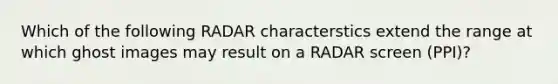 Which of the following RADAR characterstics extend the range at which ghost images may result on a RADAR screen (PPI)?