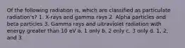 Of the following radiation is, which are classified as particulate radiation's? 1. X-rays and gamma rays 2. Alpha particles and beta particles 3. Gamma rays and ultraviolet radiation with energy greater than 10 eV a. 1 only b. 2 only c. 3 only d. 1, 2, and 3