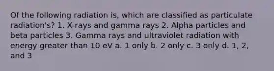 Of the following radiation is, which are classified as particulate radiation's? 1. X-rays and gamma rays 2. Alpha particles and beta particles 3. Gamma rays and ultraviolet radiation with energy greater than 10 eV a. 1 only b. 2 only c. 3 only d. 1, 2, and 3