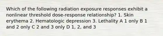 Which of the following radiation exposure responses exhibit a nonlinear threshold dose-response relationship? 1. Skin erythema 2. Hematologic depression 3. Lethality A 1 only B 1 and 2 only C 2 and 3 only D 1, 2, and 3