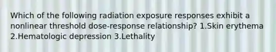 Which of the following radiation exposure responses exhibit a nonlinear threshold dose-response relationship? 1.Skin erythema 2.Hematologic depression 3.Lethality