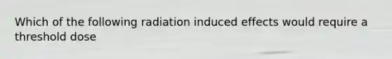 Which of the following radiation induced effects would require a threshold dose