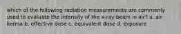 which of the following radiation measurements are commonly used to evaluate the intensity of the x-ray beam in air? a. air kerma b. effective dose c. equivalent dose d. exposure