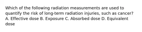 Which of the following radiation measurements are used to quantify the risk of long-term radiation injuries, such as cancer? A. Effective dose B. Exposure C. Absorbed dose D. Equivalent dose