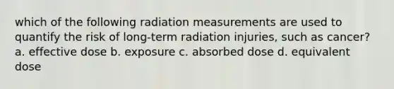 which of the following radiation measurements are used to quantify the risk of long-term radiation injuries, such as cancer? a. effective dose b. exposure c. absorbed dose d. equivalent dose