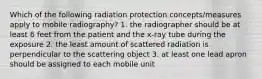 Which of the following radiation protection concepts/measures apply to mobile radiography? 1. the radiographer should be at least 6 feet from the patient and the x-ray tube during the exposure 2. the least amount of scattered radiation is perpendicular to the scattering object 3. at least one lead apron should be assigned to each mobile unit