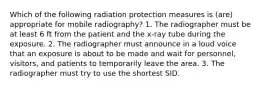 Which of the following radiation protection measures is (are) appropriate for mobile radiography? 1. The radiographer must be at least 6 ft from the patient and the x-ray tube during the exposure. 2. The radiographer must announce in a loud voice that an exposure is about to be made and wait for personnel, visitors, and patients to temporarily leave the area. 3. The radiographer must try to use the shortest SID.