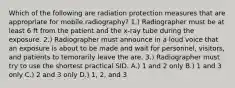 Which of the following are radiation protection measures that are appropriate for mobile radiography? 1.) Radiographer must be at least 6 ft from the patient and the x-ray tube during the exposure. 2.) Radiographer must announce in a loud voice that an exposure is about to be made and wait for personnel, visitors, and patients to temorarily leave the are. 3.) Radiographer must try to use the shortest practical SID. A.) 1 and 2 only B.) 1 and 3 only C.) 2 and 3 only D.) 1, 2, and 3