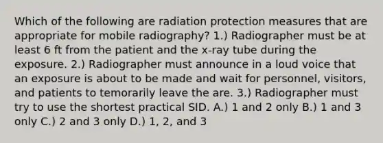 Which of the following are radiation protection measures that are appropriate for mobile radiography? 1.) Radiographer must be at least 6 ft from the patient and the x-ray tube during the exposure. 2.) Radiographer must announce in a loud voice that an exposure is about to be made and wait for personnel, visitors, and patients to temorarily leave the are. 3.) Radiographer must try to use the shortest practical SID. A.) 1 and 2 only B.) 1 and 3 only C.) 2 and 3 only D.) 1, 2, and 3