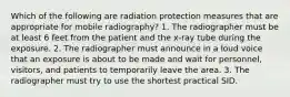 Which of the following are radiation protection measures that are appropriate for mobile radiography? 1. The radiographer must be at least 6 feet from the patient and the x-ray tube during the exposure. 2. The radiographer must announce in a loud voice that an exposure is about to be made and wait for personnel, visitors, and patients to temporarily leave the area. 3. The radiographer must try to use the shortest practical SID.