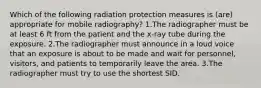 Which of the following radiation protection measures is (are) appropriate for mobile radiography? 1.The radiographer must be at least 6 ft from the patient and the x-ray tube during the exposure. 2.The radiographer must announce in a loud voice that an exposure is about to be made and wait for personnel, visitors, and patients to temporarily leave the area. 3.The radiographer must try to use the shortest SID.