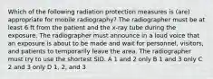 Which of the following radiation protection measures is (are) appropriate for mobile radiography? The radiographer must be at least 6 ft from the patient and the x-ray tube during the exposure. The radiographer must announce in a loud voice that an exposure is about to be made and wait for personnel, visitors, and patients to temporarily leave the area. The radiographer must try to use the shortest SID. A 1 and 2 only B 1 and 3 only C 2 and 3 only D 1, 2, and 3