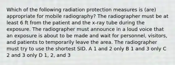 Which of the following radiation protection measures is (are) appropriate for mobile radiography? The radiographer must be at least 6 ft from the patient and the x-ray tube during the exposure. The radiographer must announce in a loud voice that an exposure is about to be made and wait for personnel, visitors, and patients to temporarily leave the area. The radiographer must try to use the shortest SID. A 1 and 2 only B 1 and 3 only C 2 and 3 only D 1, 2, and 3