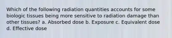 Which of the following radiation quantities accounts for some biologic tissues being more sensitive to radiation damage than other tissues? a. Absorbed dose b. Exposure c. Equivalent dose d. Effective dose